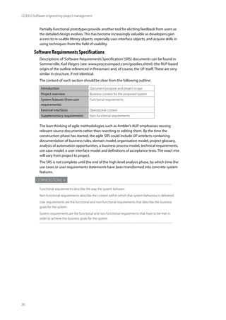 30
CO3353 Software engineering project management
Partially-functional prototypes provide another tool for eliciting feedback from users as
the detailed design evolves. This has become increasingly valuable as developers gain
access to re-usable library objects, especially user-interface objects, and acquire skills in
using techniques from the field of usability.
Software Requirements Specifications
Descriptions of‘Software Requirements Specification’(SRS) documents can be found in
Sommerville, Karl Viegers (see: www.processimpact.com/goodies.shtml) (the RUP-based
origin of the outline referenced in Pressman) and, of course, the UP itself. These are very
similar in structure, if not identical.
The content of each section should be clear from the following outline:
Introduction Document purpose and project scope
Project overview Business context for the proposed system
System features (from user
requirements)
Functional requirements
External interfaces Operational context
Supplementary requirements Non-functional requirements
The lean thinking of agile methodologies such as Ambler’s AUP emphasises reusing
relevant source documents rather than rewriting or editing them. By the time the
construction phase has started, the agile SRS could include UP artefacts containing
documentation of business rules, domain model, organisation model, project glossary,
analysis of automation opportunities, a business process model, technical requirements,
use case model, a user interface model and definitions of acceptance tests. The exact mix
will vary from project to project.
The SRS is not complete until the end of the high-level analysis phase, by which time the
use cases or user requirements statements have been transformed into concrete system
features.
Cornerstone 8
Functional requirements describe the way the system behaves.
Non-functional requirements describe the context within which that system behaviour is delivered.
User requirements are the functional and non-functional requirements that describe the business
goals for the system.
System requirements are the functional and non-functional requirements that have to be met in
order to achieve the business goals for the system.
 