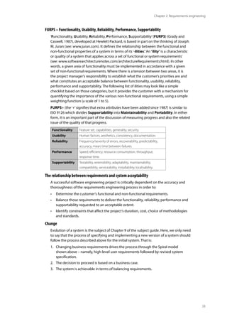33
Chapter 2: Requirements engineering
FURPS – Functionality, Usability, Reliability, Performance, Supportability
‘Functionality, Usability, Reliability, Performance, Supportability’(FURPS) (Grady and
Caswell, 1987), developed at Hewlett Packard, is based in part on the thinking of Joseph
M. Juran (see: www.juran.com). It defines the relationship between the functional and
non-functional properties of a system in terms of its‘-ilities’.‘An“ility”is a characteristic
or quality of a system that applies across a set of functional or system requirements’
(see: www.softwarearchitecturenotes.com/architectureRequirements.html). In other
words, a given area of functionality must be implemented in accordance with a given
set of non-functional requirements. Where there is a tension between two areas, it is
the project manager’s responsibility to establish what the customer’s priorities are and
what constitutes an acceptable balance between functionality, usability, reliability,
performance and supportability. The following list of ilities may look like a simple
checklist based on those categories, but it provides the customer with a mechanism for
quantifying the importance of the various non-functional requirements, using a simple
weighting function (a scale of 1 to 5).
FURPS+ (the‘+’signifies that extra attributes have been added since 1987) is similar to
ISO 9126 which divides Supportability into Maintainability and Portability. In either
form, it is an important part of the discussion of measuring progress and also the related
issue of the quality of that progress.
Functionality Feature set, capabilities, generality, security.
Usability Human factors, aesthetics, consistency, documentation.
Reliability Frequency/severity of errors, recoverability, predictability,
accuracy, mean time between failures.
Performance Speed, efficiency, resource consumption, throughput,
response time.
Supportability Testability, extensibility, adaptability, maintainability,
compatibility, serviceability, installability, localisability.
The relationship between requirements and system acceptability
A successful software engineering project is critically dependent on the accuracy and
thoroughness of the requirements engineering process in order to:
• Determine the customer’s functional and non-functional requirements.
• Balance those requirements to deliver the functionality, reliability, performance and
supportability requested to an acceptable extent.
• Identify constraints that affect the project’s duration, cost, choice of methodologies
and standards.
Change
Evolution of a system is the subject of Chapter 9 of the subject guide. Here, we only need
to say that the process of specifying and implementing a new version of a system should
follow the process described above for the initial system. That is:
1. Changing business requirements drives the process through the Spiral model
shown above – namely, high-level user requirements followed by revised system
specification.
2. The decision to proceed is based on a business case.
3. The system is achievable in terms of balancing requirements.
 