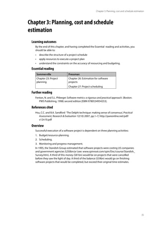 35
Chapter 3: Planning, cost and schedule estimation
Chapter 3: Planning, cost and schedule 		
estimation
Learning outcomes
By the end of this chapter, and having completed the Essential reading and activities, you
should be able to:
• describe the structure of a project schedule
• apply resources to execute a project plan
• understand the constraints on the accuracy of resourcing and budgeting.
Essential reading
Sommerville Pressman
Chapter 23: Project
planning
Chapter 26: Estimation for software
projects
Chapter 27: Project scheduling
Further reading
Fenton, N. and S.L. Phleeger Software metrics: a rigorous and practical approach. (Boston:
PWS Publishing, 1998) second edition [ISBN 9780534954253].
References cited
Hsu, C.C. and B.A. Sandford ‘The Delphi technique: making sense of consensus’, Practical
Assessment, Research & Evaluation 12(10) 2007, pp.1–7; http://pareonline.net/pdf/
v12n10.pdf
Overview
Successful execution of a software project is dependent on three planning activities:
1. Budget/resource-planning.
2. Scheduling.
3. Monitoring and progress management.
In 1995, the Standish Group estimated that software projects were costing US companies
and government agencies $250bn/yr (see: www.spinroot.com/spin/Doc/course/Standish_
Survey.htm). A third of this money ($81bn) would be on projects that were cancelled
before they saw the light of day. A third of the balance ($59bn) would go on finishing
software projects that would be completed, but exceed their original time estimates.
 