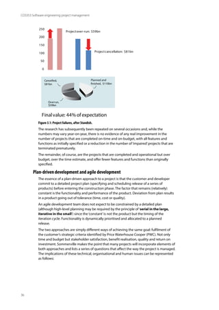 36
CO3353 Software engineering project management
250
200
150
100
50
0
Projectover-run: $59bn
Projectcancellation: $81bn
Finalvalue: 44% of expectation
Planned and
finished, $110bn
Overrun,
$59bn
Cancelled,
$81bn
Figure 3.1: Project failures, after Standish.
The research has subsequently been repeated on several occasions and, while the
numbers may vary year-on-year, there is no evidence of any real improvement in the
number of projects that are completed on-time and on-budget, with all features and
functions as initially specified or a reduction in the number of‘impaired’projects that are
terminated prematurely.
The remainder, of course, are the projects that are completed and operational but over
budget, over the time estimate, and offer fewer features and functions than originally
specified.
Plan-driven development and agile development
The essence of a plan-driven approach to a project is that the customer and developer
commit to a detailed project plan (specifying and scheduling release of a series of
products) before entering the construction phase. The factor that remains (relatively)
constant is the functionality and performance of the product. Deviation from plan results
in a product going out of tolerance (time, cost or quality).
An agile development team does not expect to be constrained by a detailed plan
(although high-level planning may be required by the principle of‘serial in the large,
iterative in the small’) since the‘constant’is not the product but the timing of the
iteration cycle. Functionality is dynamically prioritised and allocated to a planned
release.
The two approaches are simply different ways of achieving the same goal: fulfilment of
the customer’s strategic criteria identified by Price Waterhouse Cooper (PWC). Not only
time and budget but stakeholder satisfaction, benefit realisation, quality and return on
investment. Sommerville makes the point that many projects will incorporate elements of
both approaches and lists a series of questions that affect the way the project is managed.
The implications of these technical, organisational and human issues can be represented
as follows:
 