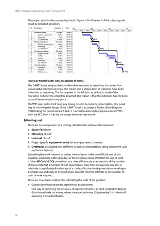 38
CO3353 Software engineering project management
The project plan for the process depicted in Figure 1.5 in Chapter 1 of the subject guide
could be depicted as follows:
Figure 3.3:‘Waterfall’GANTT chart. Also available on theVLE.
This GANTT chart assigns a bar (and therefore resource) to reworking that arises from
unsuccessful milestone reviews. This means that a known level of resources have been
scheduled to reworking. The bar appears to the left (that is, before, in time) of the
milestone, not after it as might be assumed. The reason is that the milestone has not been
passed if reworking is taking place.
The WBS does not in itself carry any timing or inter-dependency information. One good
way of informing the design of the GANTT chart is to design a Product Flow Diagram
(PFD) linking the outputs of each task. It is actually easier to develop an accurate WBS
from the PFD than it is to do the design the other way round.
Estimating: cost
There are five components of a costing calculation for software development:
1. Scale of problem
2. Efficiency of staff
3. Unit cost of staff
4. Project-specific equipment costs (for example, servers, licenses)
5. Overheads associated with staff time (travel, accommodation, utility equipment such
as phones, laptops).
Estimating the work required to deliver the end result is the one difficult part of this
equation, especially in the early days of the inception phase. Whether the unit of work
is ‘Lines Of Code’(LOC) or methods of a class, efficiency is an expression of the number
of those units that a member of staff can produce, error-free, in a working day. This is
relatively straightforward in the case of a stable, effective development team working on
a familiar task and likely to be much more accurate than the estimate of the number of
units of work required.
There are three basic methods for estimating the scale of the problem:
1. Guesses (estimates made by experienced practitioners)
One way of improving the accuracy of expert estimates is to elicit smallest (s), largest
(l) and most likely (m) values, where the expected value (E) is given by E = (s+l+4m)/6
assuming a beta distribution.
 