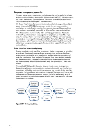 40
CO3353 Software engineering project management
The project management perspective
There are several project management methodologies that can be applied to software
projects including‘PRojects IN Controlled Environments’(PRINCE2) (™ HM Government),
the Project Management Institute’s PMBOK® mentioned earlier and ITIL (‘Information
Technology Infrastructure Library’) (™ HM Government).
We discuss the principles that underpin these methodologies throughout this subject
guide. For example, PRINCE2 takes a product-centric view of a project, contains
mechanisms for controlling the transition from phase to phase and divides work into
work packages, each typically responsible for delivery of one major project artefact.
We will not examine your knowledge of the terminology or processes of a specific
methodology, but students are encouraged to investigate one or more of the major
ones. For example, there is a comprehensive web-based PRINCE2 reference resource
available (see: www.crazycolour.co.uk/prince2/?title=Main_Page). A freestanding tool has
been produced called‘Project In a Box’that includes a free downloadable‘community
edition’(see: www.projectinabox.org.uk). This also contains support for ITIL and other
methodologies.
Product-based and activity-based planning
Product-based planning is one of our cornerstones. It allows resources to be scheduled
according to the role each resource plays in constructing the product and it allows
progress to be monitored in terms of delivery of products rather than completion of
tasks that contribute to those products. For example, three teams working in parallel
are planned to produce components (user interface, the database transactions and
the implementation of business rules) that will result in achievement of a major sub-
system.
The modified PFD (Figure 3.4) shows the status of the sub-system or component.
Design is complete, work has started on the business rules module and the other two
modules are finished but not tested. Knowing that the user interface design team has
completed their task tells you nothing about the status of the sub-system. You can only
make a meaningful statement about the status of the higher-level product when all
three components are ready for integration, which is when it reaches its first milestone
(prerequisites are in place).
Untested
component
Component
Untested
interface
Interface
Untested
database
Database
Untested
rules
Rules
Component
design
Milestone
Figure 3.4: PFD showing product status.
 