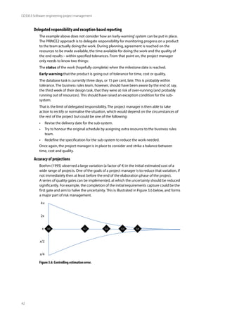 42
CO3353 Software engineering project management
Delegated responsibility and exception-based reporting
The example above does not consider how an‘early-warning’system can be put in place.
The PRINCE2 approach is to delegate responsibility for monitoring progress on a product
to the team actually doing the work. During planning, agreement is reached on the
resources to be made available, the time available for doing the work and the quality of
the end results – within specified tolerances. From that point on, the project manager
only needs to know two things:
The status of the work (hopefully complete) when the milestone date is reached.
Early warning that the product is going out of tolerance for time, cost or quality.
The database task is currently three days, or 15 per cent, late. This is probably within
tolerance. The business rules team, however, should have been aware by the end of, say,
the third week of their design task, that they were at risk of over-running (and probably
running out of resources). This should have raised an exception condition for the sub-
system.
That is the limit of delegated responsibility. The project manager is then able to take
action to rectify or normalise the situation, which would depend on the circumstances of
the rest of the project but could be one of the following:
• Revise the delivery date for the sub-system.
• Try to honour the original schedule by assigning extra resource to the business rules
team.
• Redefine the specification for the sub-system to reduce the work needed.
Once again, the project manager is in place to consider and strike a balance between
time, cost and quality.
Accuracy of projections
Boehm (1995) observed a large variation (a factor of 4) in the initial estimated cost of a
wide range of projects. One of the goals of a project manager is to reduce that variation, if
not immediately then at least before the end of the elaboration phase of the project.
A series of quality gates can be implemented, at which the uncertainty should be reduced
significantly. For example, the completion of the initial requirements capture could be the
first gate and aim to halve the uncertainty. This is illustrated in Figure 3.6 below, and forms
a major part of risk management.
x
2x
4x
x/4
x/2
G0 G1 G2 G3 G4
Figure 3.6: Controlling estimation error.
 