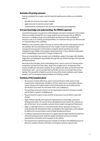43
Chapter 3: Planning, cost and schedule estimation
Reminder of learning outcomes
Having completed this chapter, and the Essential reading and activities, you should be
able to:
• describe the structure of a project schedule
• apply resources to execute a project plan
• understand the constraints on the accuracy of resourcing and budgeting.
Test your knowledge and understanding:The PRINCE2 approach
Several formal project management methodologies have been introduced in this chapter.
These are mostly intended for use in large projects but we have focused on PRINCE2
because it is scalable to large and small projects and because of the availability of
resources such as CC Training and ProjectInABox. It is important that you can demonstrate
an understanding of this scalability.
PRINCE2 is not covered in either Pressman or Sommerville, but free web-based resources
are available. We have identified several in this chapter (under the heading‘Project
management perspective’) and introduce exception-based reporting (see section
‘Delegated responsibility and exception-based reporting’). A more detailed explanation
of the methodology is presented in Chapter 6 (Figure 6.2).
There are several other key concepts such as dividing a project into stages with detailed
Stage Plans and delegated responsibility through the use of Work Packages (discrete well-
defined products).
Read about the principles of the methodology from a source such as CC Training (www.
crazycolour.com/prince2/?title=Main_Page) and consider how it corresponds to the
process models you have been studying. As you explore this, draw up two lists from the
material you read – one of concepts that are familiar and one of concepts that are less
familiar. This second list is likely to consist of some of the formal methods used in larger
projects, such as managing stage boundaries and closing a project.
Summary of the inception phase
• SE processes include addressing capture and specification of the system needs
(requirements engineering), translation of those needs into an executable software
system (design and implementation) and checking that the result addresses the
specification and meets the real needs of the users (validation).
• The way these processes interact can be represented in the form of process models
and the RUP is a generic modelling tool.
• Requirements for systems evolve and the SE processes must be able to cope with
change.
• Agile methods identify and respond to requirements incrementally, using short
development cycles. XP uses test driven development and involves the customer as
part of the team. Scrum provides a priority-driven project management framework.
• Agile is a valid alternative to a conventional plan-driven approach as long as it is
understood by the development team, acceptable to the organisation and scaleable
to address the communication needs of large development teams.
• A software requirements document is an agreed and normally contractual statement
of functional requirements (what the system should do) and non-functional
requirements (constraints to be imposed on the system).
• The requirements engineering process includes an iterative and validated process of
discovery, analysis and documentation of changing customer requirements.
 