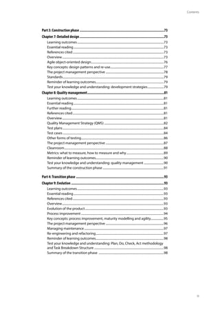 Contents
iii
Part 3: Construction phase..........................................................................................73
Chapter 7: Detailed design..........................................................................................73
Learning outcomes..................................................................................................................73
Essential reading.......................................................................................................................73
References cited........................................................................................................................73
Overview......................................................................................................................................73
Agile object-oriented design................................................................................................76
Key concepts: design patterns and re-use.......................................................................77
The project management perspective.............................................................................78
Standards.....................................................................................................................................79
Reminder of learning outcomes.........................................................................................79
Test your knowledge and understanding: development strategies......................79
Chapter 8: Quality management..................................................................................81
Learning outcomes..................................................................................................................81
Essential reading.......................................................................................................................81
Further reading..........................................................................................................................81
References cited........................................................................................................................81
Overview......................................................................................................................................81
Quality Management Strategy (QMS)...............................................................................82
Test plans.....................................................................................................................................84
Test cases.....................................................................................................................................84
Other forms of testing.............................................................................................................86
The project management perspective.............................................................................87
Cleanroom...................................................................................................................................88
Metrics: what to measure, how to measure and why..................................................89
Reminder of learning outcomes.........................................................................................90
Test your knowledge and understanding: quality management...........................90
Summary of the construction phase.................................................................................91
Part 4:Transition phase..............................................................................................93
Chapter 9: Evolution...................................................................................................93
Learning outcomes..................................................................................................................93
Essential reading.......................................................................................................................93
References cited........................................................................................................................93
Overview......................................................................................................................................93
Evolution of the product........................................................................................................93
Process improvement.............................................................................................................94
Key concepts: process improvement, maturity modelling and agility..................95
The project management perspective.............................................................................96
Managing maintenance.........................................................................................................97
Re-engineering and refactoring..........................................................................................97
Reminder of learning outcomes.........................................................................................98
Test your knowledge and understanding: Plan, Do, Check, Act methodology
and Task Breakdown Structure............................................................................................98
Summary of the transition phase ......................................................................................98
 
