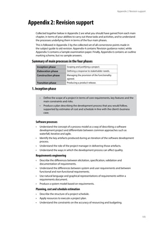 105
Appendix 2: Revision support
Appendix 2: Revision support
Collected together below in Appendix 2 are what you should have gained from each main
chapter, in terms of your abilities to carry out these tasks and activities, and to understand
the processes underlying them in terms of the four main phases.
This is followed in Appendix 3 by the collected set of all cornerstone points made in
the subject guide to aid revision. Appendix 4 contains‘Revision guidance notes’, while
Appendix 5 contains a Sample examination paper. Finally, Appendix 6 contains an outline
marking scheme, but no sample answers.
Summary of main processes in the four phases
Inception phase Scoping and justifying a project.
Elaboration phase Defining a response to stakeholder needs.
Construction phase Managing the provision of the functionality
agreed.
Transition phase Producing a product release.
1. Inception phase
Software processes
• Understand the concept of a process model as a way of describing a software
development project and differentiate between common approaches such as
waterfall, iterative and agile.
• Identify the key artefacts produced during an iteration of the software development
process.
• Understand the role of the project manager in delivering those artefacts.
• Understand the ways in which the development process can affect quality.
Requirements engineering
• Describe the differences between elicitation, specification, validation and
documentation of requirements.
• Understand the differences between system and user requirements and between
functional and non-functional requirements.
• Use natural language and graphical representations of requirements within a
requirements document.
• Produce a system model based on requirements.
Planning, cost and schedule estimation
• Describe the structure of a project schedule.
• Apply resources to execute a project plan.
• Understand the constraints on the accuracy of resourcing and budgeting.
• Define the scope of a project in terms of core requirements, key features and the
main constraints and risks.
• Produce a plan describing the development process that you would follow,
supported by estimates of cost and schedule in line with the client’s business
case.
 