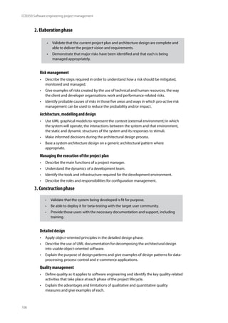106
CO3353 Software engineering project management
2. Elaboration phase
Risk management
• Describe the steps required in order to understand how a risk should be mitigated,
monitored and managed.
• Give examples of risks created by the use of technical and human resources, the way
the client and developer organisations work and performance-related risks.
• Identify probable causes of risks in those five areas and ways in which pro-active risk
management can be used to reduce the probability and/or impact.
Architecture, modelling and design
• Use UML graphical models to represent the context (external environment) in which
the system will operate, the interactions between the system and that environment,
the static and dynamic structures of the system and its responses to stimuli.
• Make informed decisions during the architectural design process.
• Base a system architecture design on a generic architectural pattern where
appropriate.
Managing the execution of the project plan
• Describe the main functions of a project manager.
• Understand the dynamics of a development team.
• Identify the tools and infrastructure required for the development environment.
• Describe the roles and responsibilities for configuration management.
3. Construction phase
Detailed design
• Apply object-oriented principles in the detailed design phase.
• Describe the use of UML documentation for decomposing the architectural design
into usable object-oriented software.
• Explain the purpose of design patterns and give examples of design patterns for data-
processing, process-control and e-commerce applications.
Quality management
• Define quality as it applies to software engineering and identify the key quality-related
activities that take place at each phase of the project lifecycle.
• Explain the advantages and limitations of qualitative and quantitative quality
measures and give examples of each.
• Validate that the current project plan and architecture design are complete and
able to deliver the project vision and requirements.
• Demonstrate that major risks have been identified and that each is being
managed appropriately.
• Validate that the system being developed is fit for purpose.
• Be able to deploy it for beta-testing with the target user community.
• Provide those users with the necessary documentation and support, including
training.
 