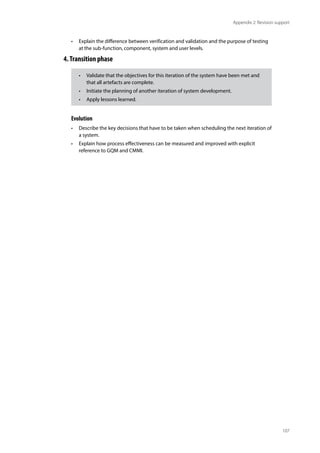 107
Appendix 2: Revision support
• Explain the difference between verification and validation and the purpose of testing
at the sub-function, component, system and user levels.
4.Transition phase
Evolution
• Describe the key decisions that have to be taken when scheduling the next iteration of
a system.
• Explain how process effectiveness can be measured and improved with explicit
reference to GQM and CMMI.
• Validate that the objectives for this iteration of the system have been met and
that all artefacts are complete.
• Initiate the planning of another iteration of system development.
• Apply lessons learned.
 