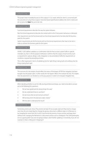 110
CO3353 Software engineering project management
Cornerstone 7
The project team invariably focuses on the outputs it is to create, while the client is concerned with
the outcomes of using those outputs. ‘Outcome-based specifications’address the client’s needs and
do not prescribe how they are to be met.
Cornerstone 8
Functional requirements describe the way the system behaves.
Non-functional requirements describe the context within which that system behaviour is delivered.
User requirements are the functional and non-functional requirements that describe the business
goals for the system.
System requirements are the functional and non-functional requirements that have to be met in
order to achieve the business goals for the system.
Cornerstone 9
ISO/IEC 12207 defines validation as confirmation that the final, as-built, system fulfils its specific
intended use, that it is‘fit for purpose’. Verification confirms that the output of each activity (such
as requirements capture, design, code, integration or documentation) fulfils the requirements or
conditions imposed by preceding activities.
This is often expressed in terms of validating that the‘right thing’is being built and verifying that the
thing is being‘built right’.
Cornerstone 10
The outcome of a risk analysis should reflect the status of the project AFTER the mitigation has been
brought into the project plan, in other words the risk register reflects the residual risk only. This implies
that risk assessment is an iterated or continuous process in order to re-evaluate mitigated risks.
Cornerstone 11
When deciding whether to use the UML during architectural design, you need to be able to answer
yes to the following five questions.
1. Do we have good tools for doing things this way?
2. Do we understand how to use them?
3. Do we know what we are trying to achieve?
4. Will we document the decisions taken clearly?
5. Will the client understand the result?
Cornerstone 12
Formal documents are critical. They tend to be kept (if not actually read) and they tend to change
over time. Do not simply flag the changes by giving a document a different date in its filename or
by changing the name from V0.2 to V0.3. Give formal documents a history section and keep them
(without ever changing the filename) in a document archive such as Sharepoint. The LEAN philosophy
acts as a good guide: if you are not going to keep it, don’t bother updating it. Conversely, if you do not
maintain it, there is little point in keeping it!
 