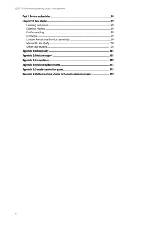 CO3353 Software engineering project management
iv
Part 5: Review and revision.........................................................................................99
Chapter 10: Case studies..............................................................................................99
Learning outcomes..................................................................................................................99
Essential reading.......................................................................................................................99
Further reading..........................................................................................................................99
Overview......................................................................................................................................99
London Ambulance Service case study............................................................................99
Microsoft case study.............................................................................................................100
Other case studies.................................................................................................................100
Appendix 1: Bibliography..........................................................................................103
Appendix 2: Revision support....................................................................................105
Appendix 3: Cornerstones..........................................................................................109
Appendix 4: Revision guidance notes.........................................................................113
Appendix 5: Sample examination paper.....................................................................115
Appendix 6: Outline marking schema for Sample examination paper...........................119
 