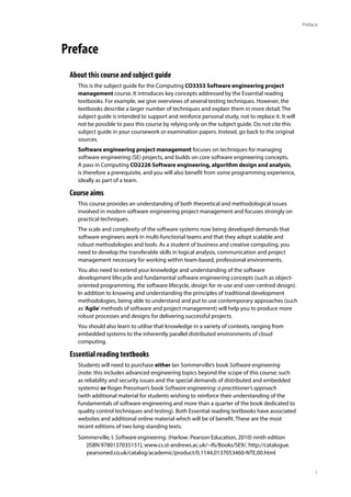 1
Preface
Preface
About this course and subject guide
This is the subject guide for the Computing CO3353 Software engineering project
management course. It introduces key concepts addressed by the Essential reading
textbooks. For example, we give overviews of several testing techniques. However, the
textbooks describe a larger number of techniques and explain them in more detail. The
subject guide is intended to support and reinforce personal study, not to replace it. It will
not be possible to pass this course by relying only on the subject guide. Do not cite this
subject guide in your coursework or examination papers. Instead, go back to the original
sources.
Software engineering project management focuses on techniques for managing
software engineering (SE) projects, and builds on core software engineering concepts.
A pass in Computing CO2226 Software engineering, algorithm design and analysis,
is therefore a prerequisite, and you will also benefit from some programming experience,
ideally as part of a team.
Course aims
This course provides an understanding of both theoretical and methodological issues
involved in modern software engineering project management and focuses strongly on
practical techniques.
The scale and complexity of the software systems now being developed demands that
software engineers work in multi-functional teams and that they adopt scalable and
robust methodologies and tools. As a student of business and creative computing, you
need to develop the transferable skills in logical analysis, communication and project
management necessary for working within team-based, professional environments.
You also need to extend your knowledge and understanding of the software
development lifecycle and fundamental software engineering concepts (such as object-
oriented programming, the software lifecycle, design for re-use and user-centred design).
In addition to knowing and understanding the principles of traditional development
methodologies, being able to understand and put to use contemporary approaches (such
as‘Agile’methods of software and project management) will help you to produce more
robust processes and designs for delivering successful projects.
You should also learn to utilise that knowledge in a variety of contexts, ranging from
embedded systems to the inherently parallel distributed environments of cloud
computing.
Essential reading textbooks
Students will need to purchase either Ian Sommerville’s book Software engineering
(note: this includes advanced engineering topics beyond the scope of this course; such
as reliability and security issues and the special demands of distributed and embedded
systems) or Roger Pressman’s book Software engineering: a practitioner’s approach
(with additional material for students wishing to reinforce their understanding of the
fundamentals of software engineering and more than a quarter of the book dedicated to
quality control techniques and testing). Both Essential reading textbooks have associated
websites and additional online material which will be of benefit. These are the most
recent editions of two long-standing texts.
Sommerville, I. Software engineering. (Harlow: Pearson Education, 2010) ninth edition
[ISBN 9780137035151]; www.cs.st-andrews.ac.uk/~ifs/Books/SE9/, http://catalogue.
pearsoned.co.uk/catalog/academic/product/0,1144,0137053460-NTE,00.html
 