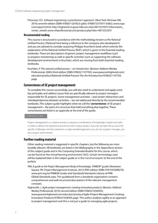 2
CO3353 Software engineering project management
Pressman, R.S. Software engineering: a practitioner’s approach. (New York: McGraw Hill,
2010) seventh edition [ISBN 9780071267823 (pbk); 9780073375977 (hbk)]; www.rspa.
com/sepa7e.html, http://highered.mcgraw-hill.com/sites/0073375977/information_
center_view0; www.mhprofessional.com/product.php?isbn=0073523291
Recommended reading
This course is structured in accordance with the methodology known as the Rational
Unified Process (‘Rational’here being a reference to the company who developed it)
and you are advised to consider acquiring Philippe Kruchten’s book which extends the
explanation of the Rational Unified Process (RUP), which is given in the Essential reading
textbooks. There are descriptions of generic project management workflows (such
as progress monitoring) as well as specific activities (such as supporting the software
development environment) in Kruchten, which are missing from both Essential reading
textbooks.
Kruchten, P. The rational unified process – an introduction. (Boston: Addison Wesley
Professional, 2004) third edition [ISBN 9780321197702]; www.pearsonhighered.com/
educator/product/Rational-Unified-Process-The-An-Introduction/9780321197702.
page
Cornerstones of SE project management
To complete this course successfully, you will also need to understand and apply some
key principles and address issues that are specifically relevant to project managers
responsible for SE projects. Some management activities – and certain interactions and
interdependencies between activities – are not addressed directly by the recommended
textbooks. This subject guide highlights what we call the‘cornerstones’of SE project
management – the parts of a structure that hold everything else together. These
cornerstones are listed in an appendix at the end of the guide.
Cornerstone 1
Project management is a creative activity. It requires a combination of knowledge, insights and skills
in order to deliver the required outcomes for each unique project. If you do not take into account the
specific challenges and rely instead on a single standard approach, you are not a project manager, you
are a project administrator.
Further reading material
Other reading material is suggested in specific chapters, but the following are more
broadly relevant. All textbooks are listed in the Bibliography in the Appendices section
of this subject guide and in the Computing Extended Booklist for this course, which
can be found on the virtual learning environment (VLE). Certain terminology used
will be explained later in the subject guide or in the‘List of acronyms’at the end of the
preface.
PMI, A guide to the Project Management Body of Knowledge. (PMBOK® guide) (Newtown
Square, PA: Project Management Institute, 2013) fifth edition [ISBN 9781935589679];
www.pmi.org/en/PMBOK-Guide-and-Standards/Standards-Library-of-PMI-
Global-Standards.aspx. This guidebook from a standards organisation contains
comprehensive and well-structured descriptions of the relevant management
concepts.
Highsmith, J. Agile project management: creating innovative products.(Boston: Addison
Wesley Professional, 2010) second edition [ISBN 9780321658395];
www.pearsonhighered.com/educator/product/Agile-Project-Management-Creating-
Innovative-Products/9780321658395.page This author analyses agility as an approach
to project management and this is not just a guide to managing agile projects.
 