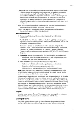3
Preface
Cockburn, A. Agile software development: the cooperative game. (Boston: Addison Wesley
Professional, 2006) second edition [ISBN 9780321482754]; www.pearsonhighered.
com/educator/product/Agile-Software-Development-The-Cooperative-
Game/9780321482754.page Highsmith’s collaborator provides further insights into
the philosophy and application of agile methods. Be warned that locating issues
in Highsmith or Cockburn is sometimes made more difficult by a predilection for
colloquial and polemical terminology such as‘argh-minutes’and‘…agile teams don’t
need plans’.
Beyer, H. User-centred agile methods. (Synthesis lectures on human-centred informatics).
(Morgan & Claypool Publishers, 2010) [ISBN 9781608453726].
Lund, A. User experience management: essential skills for leading effective UX teams.
(Morgan Kauffmann, 2011) [ISBN 9780123854964].
Additional resources
1. Archive material (papers, videos and adjunct proceedings) of SE-related
conferences:
The ACM SIGCHI User Interface and Software Technology (UIST) archive (http://uist.
org/archive), contains material presented at the conferences from 1988–2013, as well
as interviews with early UIST pioneers.
The major SE conferences series have many online resources, along with the
conference papers. Look for those such as: Requirements Engineering, International
Conference on Software Engineering (ICSE), Conference on Object-Oriented
Programming Systems, Languages, and Applications (OOPSLA), IFIP – World Computer
Congress.
2. Case studies (such as those presented by the Essential reading textbook authors):
• Sommerville: www.cs.st-andrews.ac.uk/~ifs/Books/SE9/CaseStudies/index.html
• Pressman and Lowe: www.SafeHomeAssured.com
3. Video material in repositories (of which there are many), such as:
• Academic Earth: http://academicearth.org/subjects/computer-science
• Google tech talks: http://research.google.com/video.html
• VideoLectures.net: http://videolectures.net/Top/Computer%5FScience
Note: Unless otherwise stated, all websites in this subject guide were accessed in July
2013. We cannot guarantee, however, that they will stay current and you may need to
perform an internet search to find the relevant pages.
Detailed reading references in this subject guide refer to the editions of the set textbooks
listed above. New editions of one or more of these textbooks may have been published
by the time you study this course. You can use a more recent edition of any of the books;
use the detailed chapter and section headings and the index to identify relevant readings.
Also check the VLE regularly for updated guidance on readings. Most authors provide
links and‘Changes tables’or‘Correspondences’to help you migrate from earlier versions
to the most recent updated versions of their textbooks. For the latest textbooks, web
support is almost always available and, sometimes, there is an accompanying CD.
Diagrams
Note that colour versions of some of the diagrams in the subject guide are available in
the electronic version; you may find them easier to read in this format.
Learning objectives
You should, at the end of the course, be able to draw upon appropriate techniques
and have sufficient background knowledge to ensure good software engineering
 