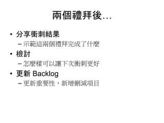 兩個禮拜後…
• 分享衝刺結果
– 示範這兩個禮拜完成了什麼
• 檢討
– 怎麼樣可以讓下次衝刺更好
• 更新 Backlog
– 更新重要性，新增刪減項目
 