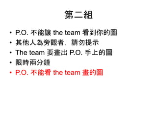 第二組
• P.O. 不能讓 the team 看到你的圖
• 其他人為旁觀者，請勿提示
• The team 要畫出 P.O. 手上的圖
• 限時兩分鐘
• P.O. 不能看 the team 畫的圖
 