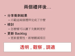 兩個禮拜後…
• 分享衝刺結果
– 示範這兩個禮拜完成了什麼
• 檢討
– 怎麼樣可以讓下次衝刺更好
• 更新 Backlog
– 更新重要性，新增刪減項目
透明 , 觀察 , 調適
 