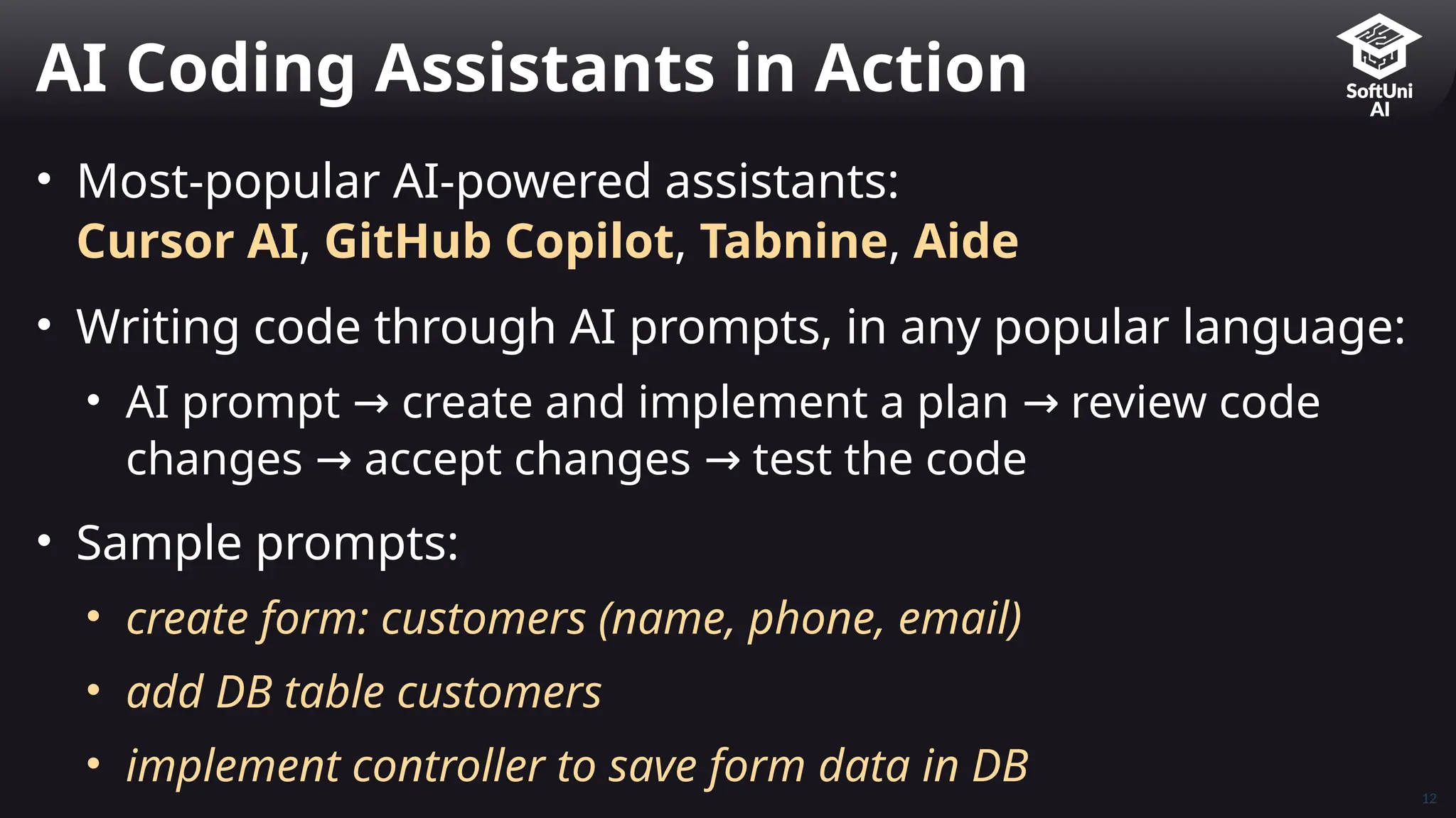 • Most-popular AI-powered assistants:
Cursor AI, GitHub Copilot, Tabnine, Aide
• Writing code through AI prompts, in any popular language:
• AI prompt create and implement a plan review code
→ →
changes accept changes test the code
→ →
• Sample prompts:
• create form: customers (name, phone, email)
• add DB table customers
• implement controller to save form data in DB
AI Coding Assistants in Action
12
 
