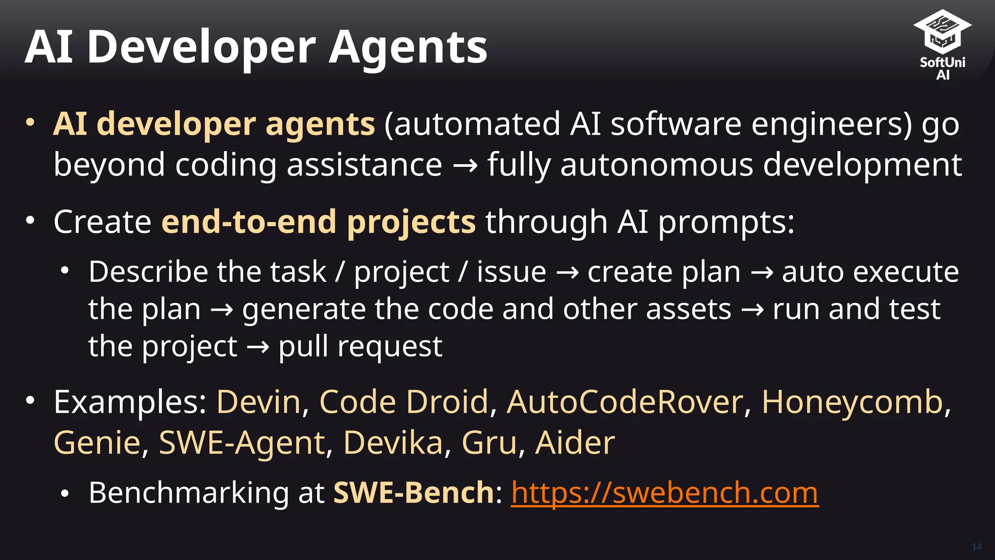 • AI developer agents (automated AI software engineers) go
beyond coding assistance fully autonomous development
→
• Create end-to-end projects through AI prompts:
• Describe the task / project / issue create plan auto execute
→ →
the plan generate the code and other assets run and test
→ →
the project pull request
→
• Examples: Devin, Code Droid, AutoCodeRover, Honeycomb,
Genie, SWE-Agent, Devika, Gru, Aider
• Benchmarking at SWE-Bench: https://swebench.com
AI Developer Agents
14
 