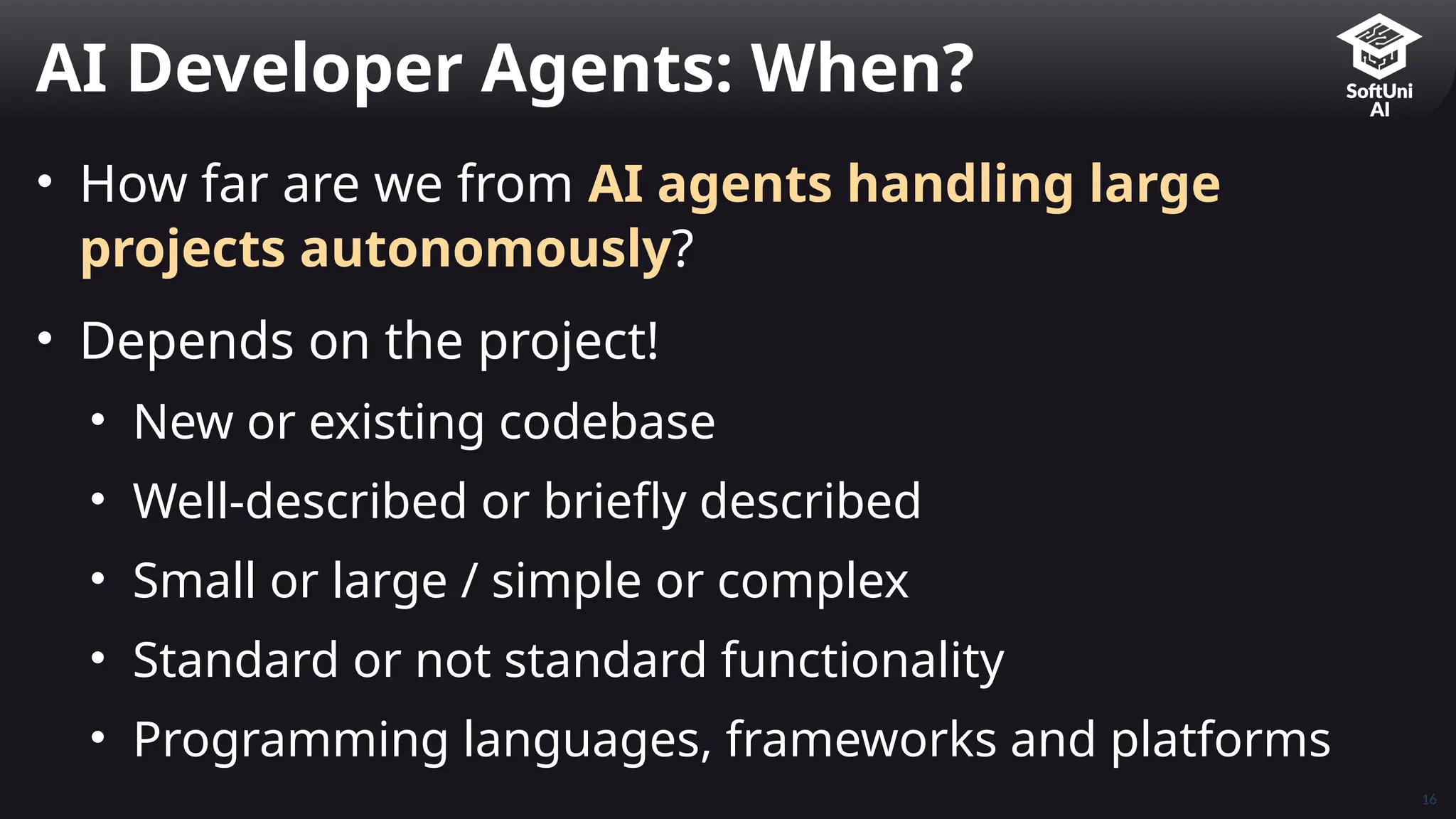 • How far are we from AI agents handling large
projects autonomously?
• Depends on the project!
• New or existing codebase
• Well-described or briefly described
• Small or large / simple or complex
• Standard or not standard functionality
• Programming languages, frameworks and platforms
AI Developer Agents: When?
16
 