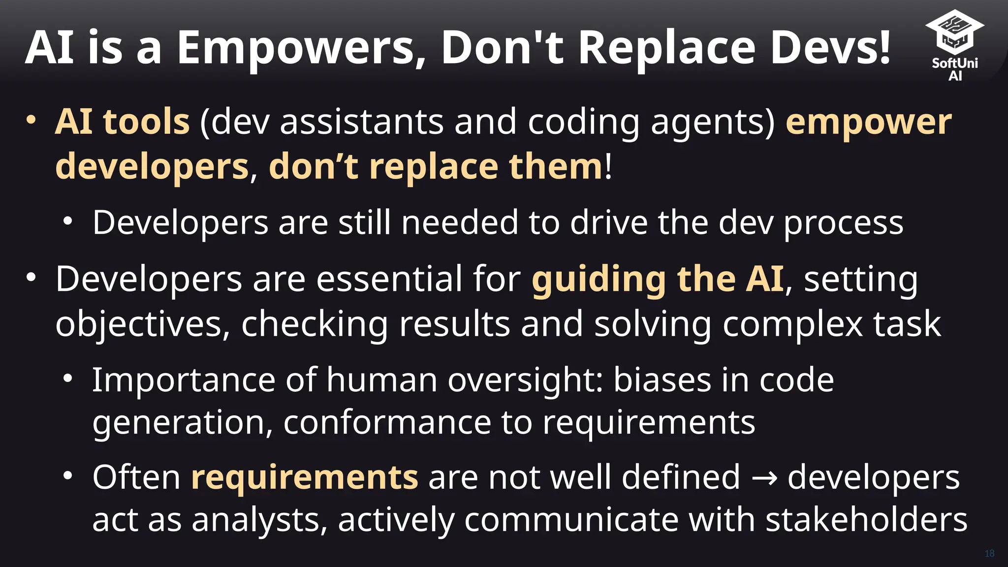 18
• AI tools (dev assistants and coding agents) empower
developers, don’t replace them!
• Developers are still needed to drive the dev process
• Developers are essential for guiding the AI, setting
objectives, checking results and solving complex task
• Importance of human oversight: biases in code
generation, conformance to requirements
• Often requirements are not well defined developers
→
act as analysts, actively communicate with stakeholders
AI is a Empowers, Don't Replace Devs!
 