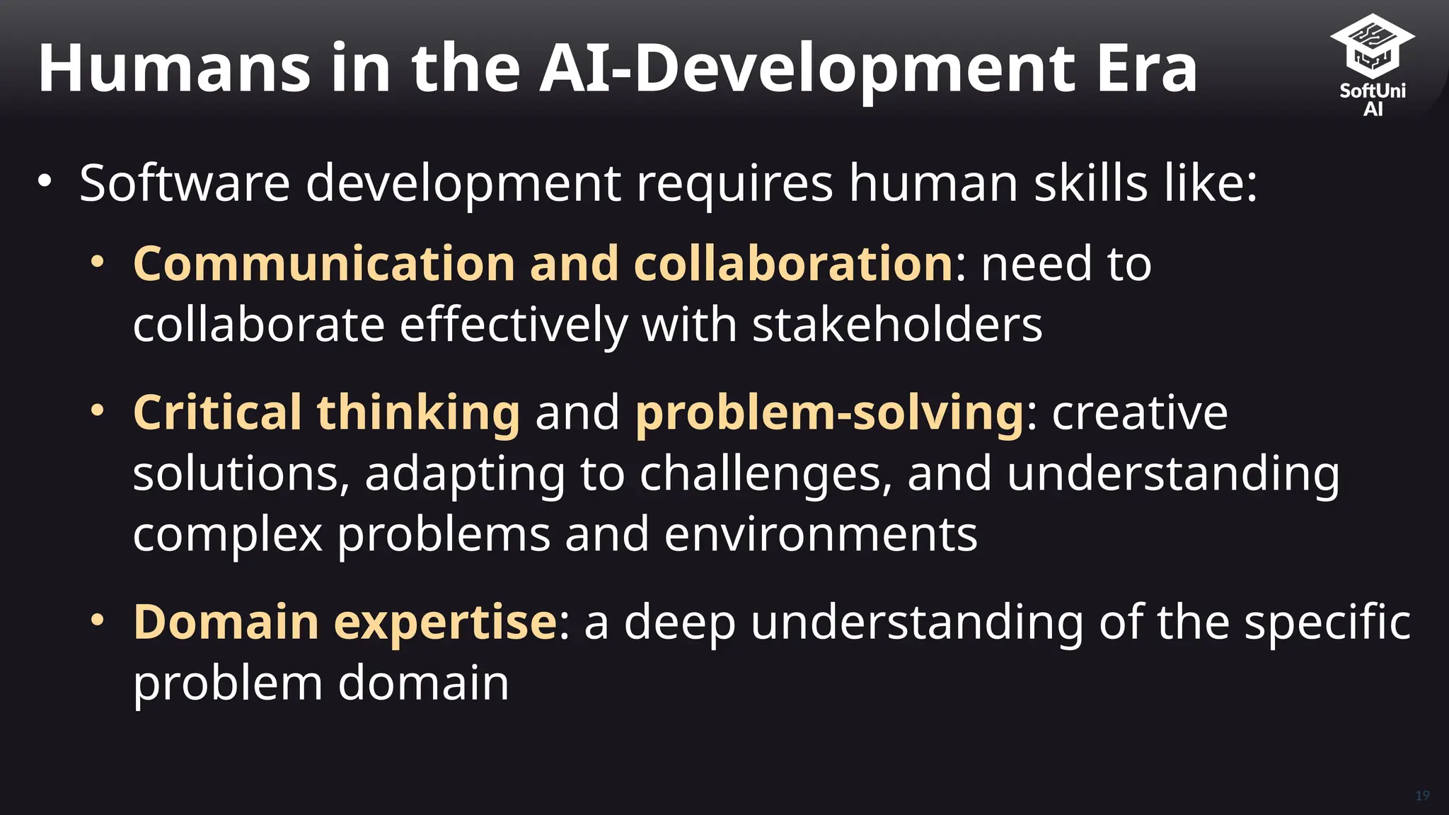 19
• Software development requires human skills like:
• Communication and collaboration: need to
collaborate effectively with stakeholders
• Critical thinking and problem-solving: creative
solutions, adapting to challenges, and understanding
complex problems and environments
• Domain expertise: a deep understanding of the specific
problem domain
Humans in the AI-Development Era
 