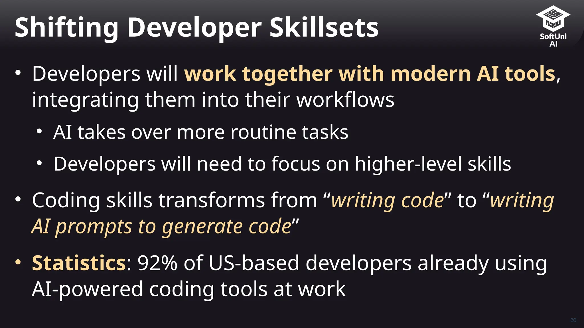 20
• Developers will work together with modern AI tools,
integrating them into their workflows
• AI takes over more routine tasks
• Developers will need to focus on higher-level skills
• Coding skills transforms from “writing code” to “writing
AI prompts to generate code”
• Statistics: 92% of US-based developers already using
AI-powered coding tools at work
Shifting Developer Skillsets
 