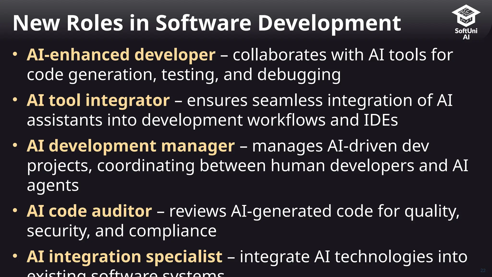 22
• AI-enhanced developer – collaborates with AI tools for
code generation, testing, and debugging
• AI tool integrator – ensures seamless integration of AI
assistants into development workflows and IDEs
• AI development manager – manages AI-driven dev
projects, coordinating between human developers and AI
agents
• AI code auditor – reviews AI-generated code for quality,
security, and compliance
• AI integration specialist – integrate AI technologies into
New Roles in Software Development
 