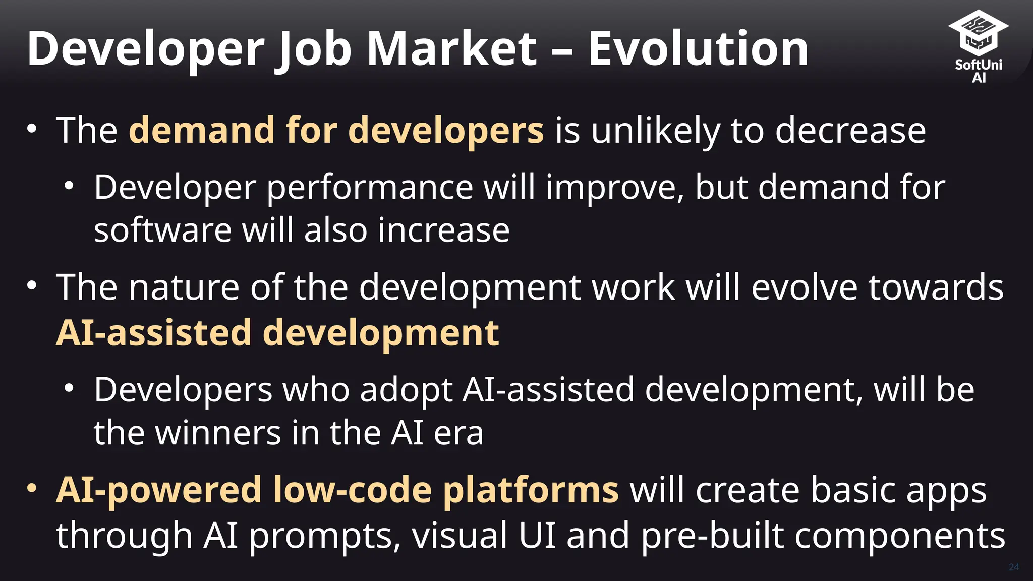 24
• The demand for developers is unlikely to decrease
• Developer performance will improve, but demand for
software will also increase
• The nature of the development work will evolve towards
AI-assisted development
• Developers who adopt AI-assisted development, will be
the winners in the AI era
• AI-powered low-code platforms will create basic apps
through AI prompts, visual UI and pre-built components
Developer Job Market – Evolution
 