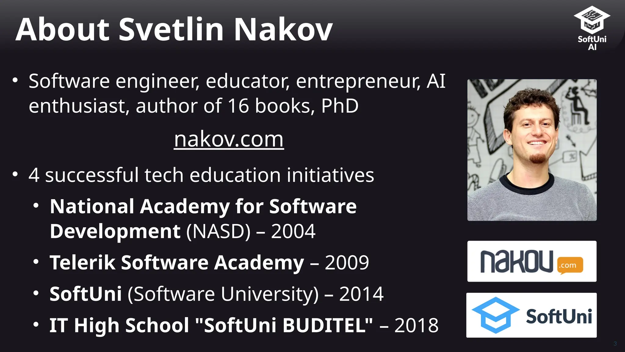 3
• Software engineer, educator, entrepreneur, AI
enthusiast, author of 16 books, PhD
nakov.com
• 4 successful tech education initiatives
• National Academy for Software
Development (NASD) – 2004
• Telerik Software Academy – 2009
• SoftUni (Software University) – 2014
• IT High School "SoftUni BUDITEL" – 2018
About Svetlin Nakov
 