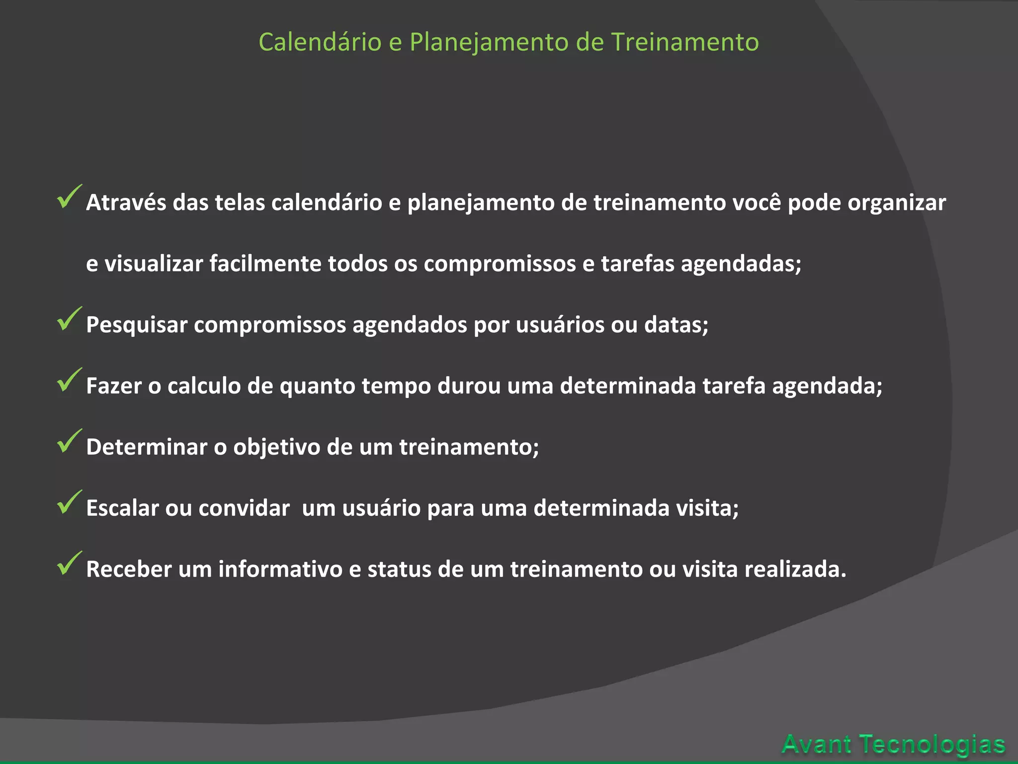 Calendário e Planejamento de Treinamento Através das telas calendário e planejamento de treinamento você pode organizar e visualizar facilmente todos os compromissos e tarefas agendadas; Pesquisar compromissos agendados por usuários ou datas; Fazer o calculo de quanto tempo durou uma determinada tarefa agendada; Determinar o objetivo de um treinamento; Escalar ou convidar um usuário para uma determinada visita; Receber um informativo e status de um treinamento ou visita realizada.