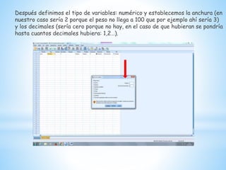 Después definimos el tipo de variables: numérico y establecemos la anchura (en
nuestro caso sería 2 porque el peso no llega a 100 que por ejemplo ahí sería 3)
y los decimales (sería cero porque no hay, en el caso de que hubieran se pondría
hasta cuantos decimales hubiera: 1,2…).
 