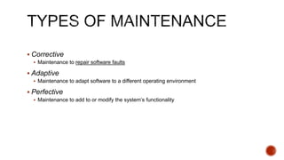  Corrective
 Maintenance to repair software faults
 Adaptive
 Maintenance to adapt software to a different operating environment
 Perfective
 Maintenance to add to or modify the system’s functionality
 