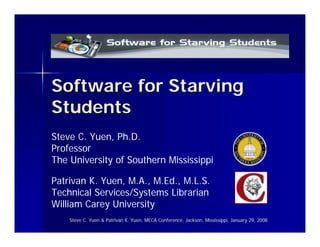 Software for Starving
Students
Steve C. Yuen, Ph.D.
Professor
The University of Southern Mississippi

Patrivan K. Yuen, M.A., M.Ed., M.L.S.
Technical Services/Systems Librarian
William Carey University
    Steve C. Yuen & Patrivan K. Yuen, MECA Conference, Jackson, Mississippi, January 29, 2008
                                                                Mississippi,
