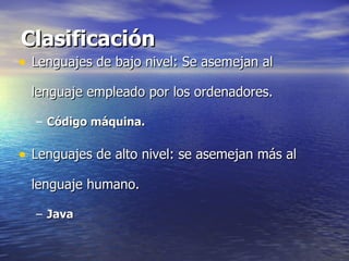 Clasificación Lenguajes de bajo nivel: Se asemejan al lenguaje empleado por los ordenadores. Código máquina. Lenguajes de alto nivel: se asemejan más al lenguaje humano. Java 