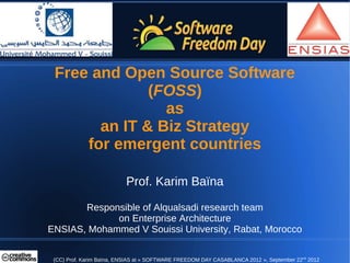 Free and Open Source Software
              (FOSS)
                as
       an IT & Biz Strategy
     for emergent countries

                          Prof. Karim Baïna

       Responsible of Alqualsadi research team
             on Enterprise Architecture
ENSIAS, Mohammed V Souissi University, Rabat, Morocco


 (CC) Prof. Karim Baïna, ENSIAS at « SOFTWARE FREEDOM DAY CASABLANCA 2012 », September 22nd 2012
 