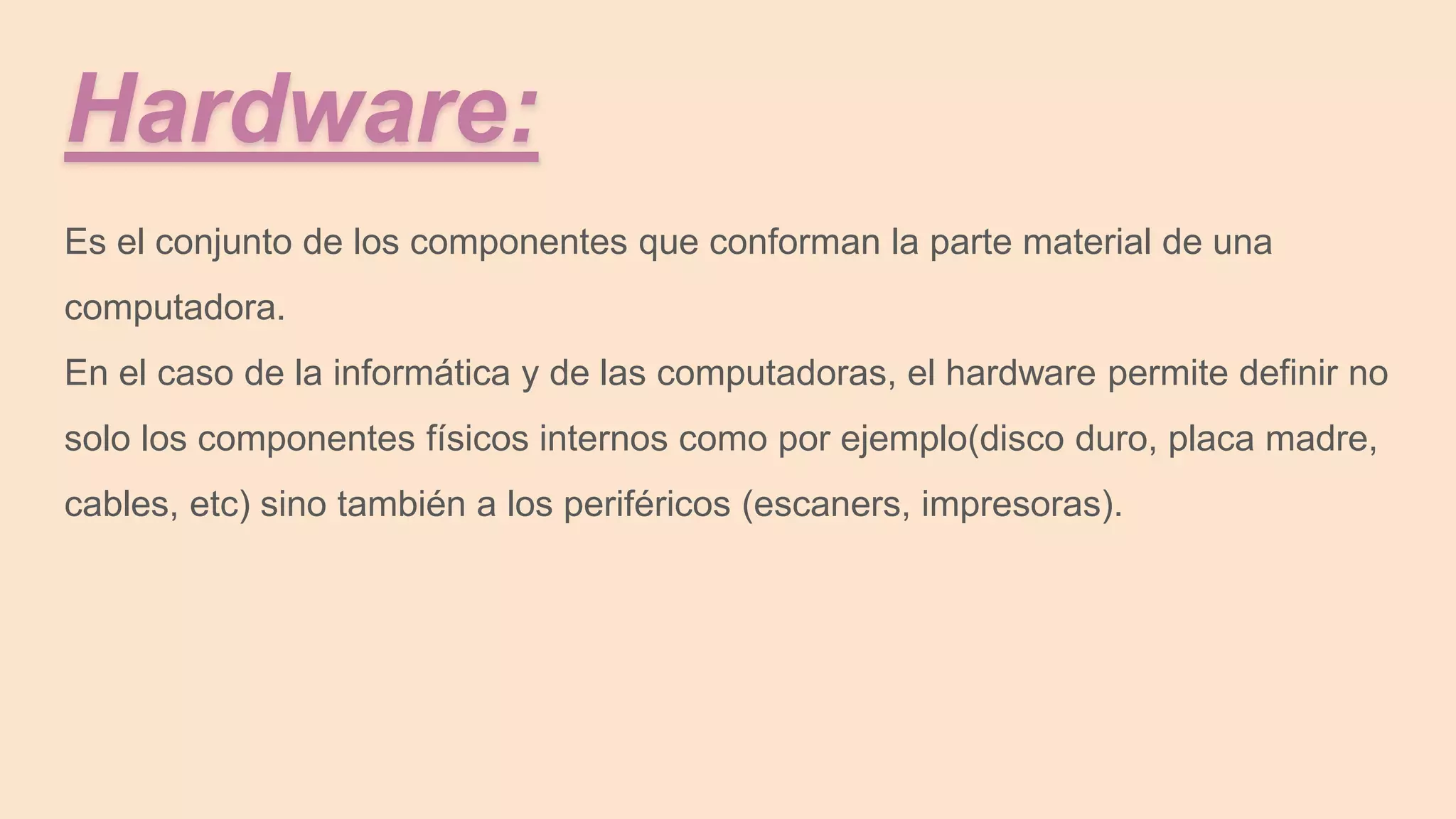Hardware:
Es el conjunto de los componentes que conforman la parte material de una
computadora.
En el caso de la informática y de las computadoras, el hardware permite definir no
solo los componentes físicos internos como por ejemplo(disco duro, placa madre,
cables, etc) sino también a los periféricos (escaners, impresoras).
 