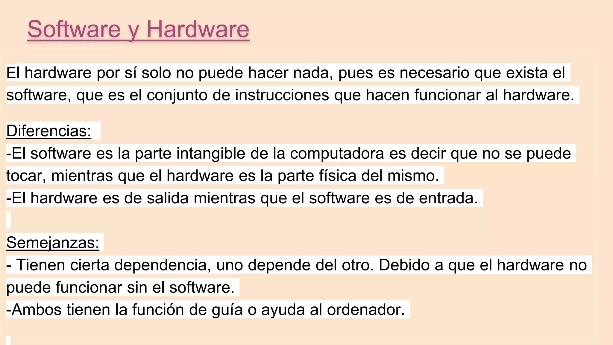 Software y Hardware
El hardware por sí solo no puede hacer nada, pues es necesario que exista el
software, que es el conjunto de instrucciones que hacen funcionar al hardware.
Diferencias:
-El software es la parte intangible de la computadora es decir que no se puede
tocar, mientras que el hardware es la parte física del mismo.
-El hardware es de salida mientras que el software es de entrada.
Semejanzas:
- Tienen cierta dependencia, uno depende del otro. Debido a que el hardware no
puede funcionar sin el software.
-Ambos tienen la función de guía o ayuda al ordenador.
 