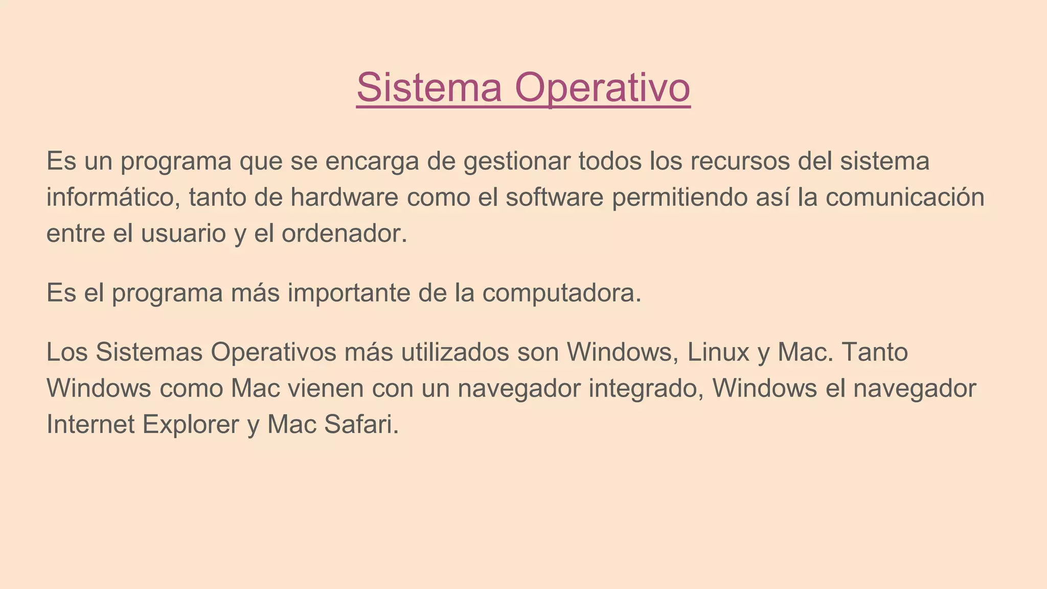Sistema Operativo
Es un programa que se encarga de gestionar todos los recursos del sistema
informático, tanto de hardware como el software permitiendo así la comunicación
entre el usuario y el ordenador.
Es el programa más importante de la computadora.
Los Sistemas Operativos más utilizados son Windows, Linux y Mac. Tanto
Windows como Mac vienen con un navegador integrado, Windows el navegador
Internet Explorer y Mac Safari.
 