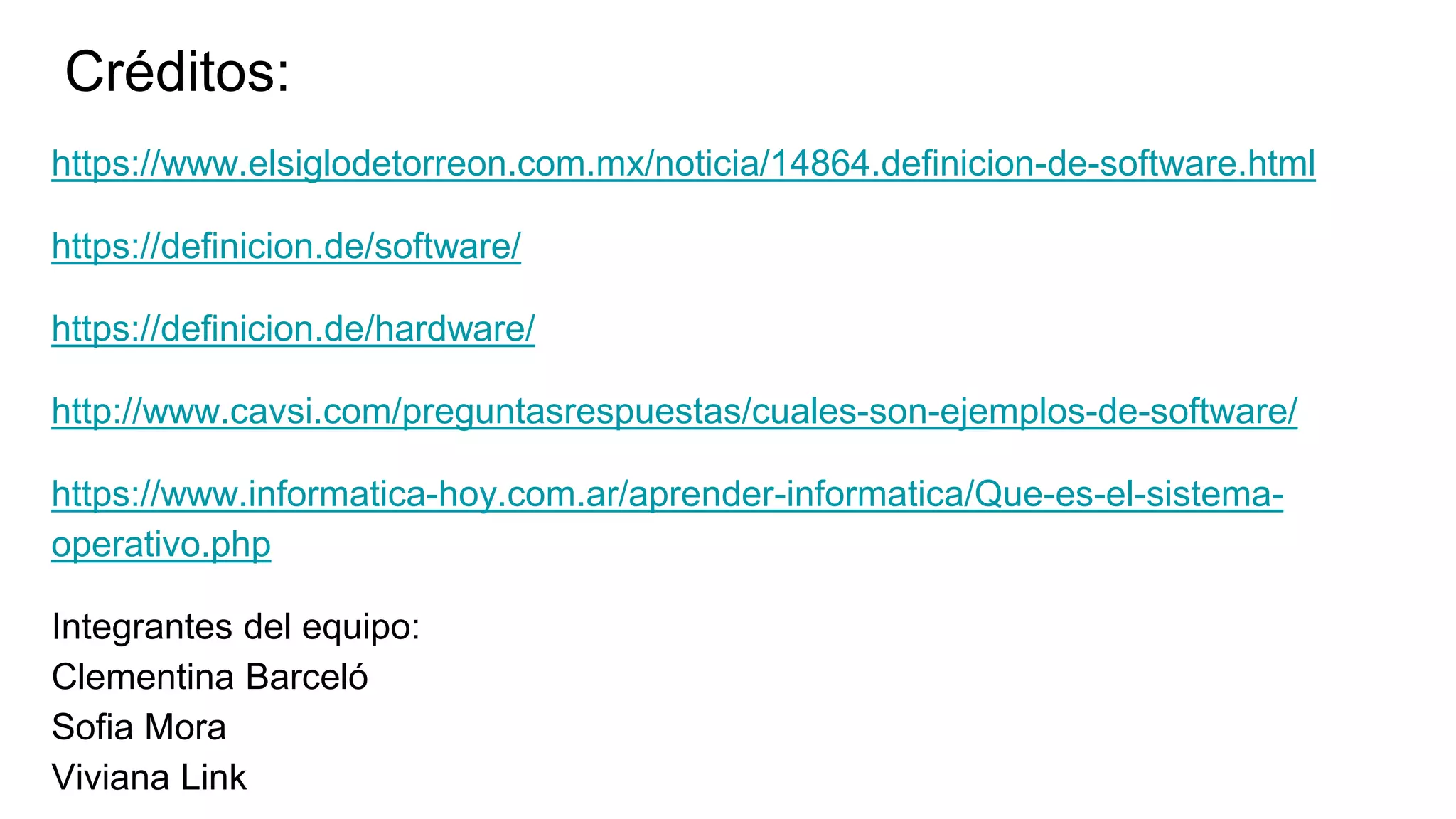 Créditos:
https://www.elsiglodetorreon.com.mx/noticia/14864.definicion-de-software.html
https://definicion.de/software/
https://definicion.de/hardware/
http://www.cavsi.com/preguntasrespuestas/cuales-son-ejemplos-de-software/
https://www.informatica-hoy.com.ar/aprender-informatica/Que-es-el-sistema-
operativo.php
Integrantes del equipo:
Clementina Barceló
Sofia Mora
Viviana Link
 