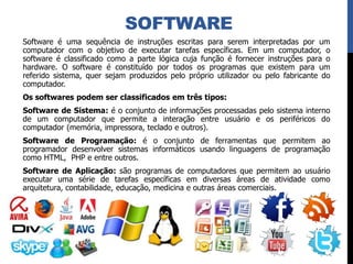 SOFTWARE
Software é uma sequência de instruções escritas para serem interpretadas por um
computador com o objetivo de executar tarefas específicas. Em um computador, o
software é classificado como a parte lógica cuja função é fornecer instruções para o
hardware. O software é constituído por todos os programas que existem para um
referido sistema, quer sejam produzidos pelo próprio utilizador ou pelo fabricante do
computador.
Os softwares podem ser classificados em três tipos:
Software de Sistema: é o conjunto de informações processadas pelo sistema interno
de um computador que permite a interação entre usuário e os periféricos do
computador (memória, impressora, teclado e outros).
Software de Programação: é o conjunto de ferramentas que permitem ao
programador desenvolver sistemas informáticos usando linguagens de programação
como HTML, PHP e entre outros.
Software de Aplicação: são programas de computadores que permitem ao usuário
executar uma série de tarefas específicas em diversas áreas de atividade como
arquitetura, contabilidade, educação, medicina e outras áreas comerciais.
 