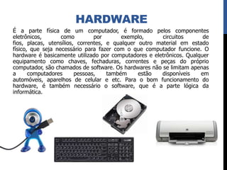 HARDWARE
É a parte física de um computador, é formado pelos componentes
eletrônicos, como por exemplo, circuitos de
fios, placas, utensílios, correntes, e qualquer outro material em estado
físico, que seja necessário para fazer com o que computador funcione. O
hardware é basicamente utilizado por computadores e eletrônicos. Qualquer
equipamento como chaves, fechaduras, correntes e peças do próprio
computador, são chamados de software. Os hardwares não se limitam apenas
a computadores pessoas, também estão disponíveis em
automóveis, aparelhos de celular e etc. Para o bom funcionamento do
hardware, é também necessário o software, que é a parte lógica da
informática.
 