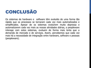 CONCLUSÃO
Os sistemas de hardware e software têm evoluído de uma forma tão
rápida que os processos se tornaram cada vez mais automatizados e
simpliﬁcados. Apesar de os sistemas evoluírem muito depressa e
automatizarem cada vez mais as nossas atividades diárias, o peopleware
interage com estes sistemas, evoluem de forma mais lenta que a
demanda de mercado e de serviços. Assim, percebemos que cada vez
mais há a necessidade de integração entre hardware, software e pessoas
(peopleware).
 