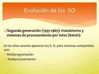 Evolución de los SO 
Segunda generación (1955-1965): transistores y 
sistemas de procesamiento por lotes (batch): 
En los años sesenta aparecen los S. O. para sistemas compartidos 
con: 
 Multiprogramación 
 Multiprocesamiento 
 