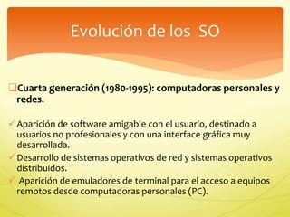 Evolución de los SO 
Cuarta generación (1980-1995): computadoras personales y 
redes. 
 Aparición de software amigable con el usuario, destinado a 
usuarios no profesionales y con una interface gráfica muy 
desarrollada. 
Desarrollo de sistemas operativos de red y sistemas operativos 
distribuidos. 
 Aparición de emuladores de terminal para el acceso a equipos 
remotos desde computadoras personales (PC). 
 