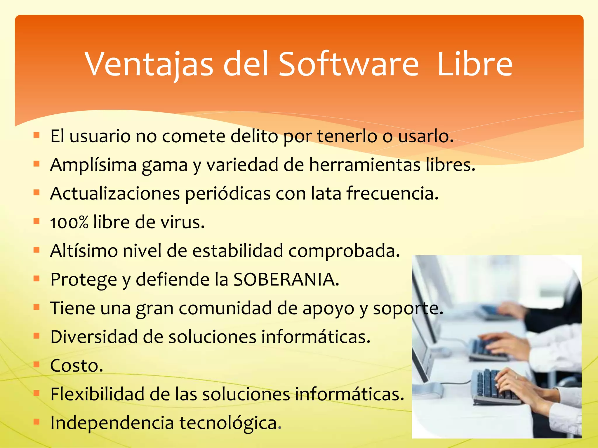 Ventajas del Software Libre 
 El usuario no comete delito por tenerlo o usarlo. 
 Amplísima gama y variedad de herramientas libres. 
 Actualizaciones periódicas con lata frecuencia. 
 100% libre de virus. 
 Altísimo nivel de estabilidad comprobada. 
 Protege y defiende la SOBERANIA. 
 Tiene una gran comunidad de apoyo y soporte. 
 Diversidad de soluciones informáticas. 
 Costo. 
 Flexibilidad de las soluciones informáticas. 
 Independencia tecnológica. 
 