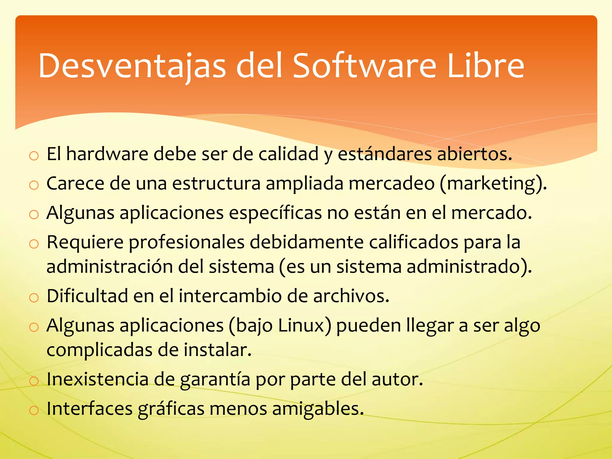 Desventajas del Software Libre 
o El hardware debe ser de calidad y estándares abiertos. 
o Carece de una estructura ampliada mercadeo (marketing). 
o Algunas aplicaciones específicas no están en el mercado. 
o Requiere profesionales debidamente calificados para la 
administración del sistema (es un sistema administrado). 
o Dificultad en el intercambio de archivos. 
o Algunas aplicaciones (bajo Linux) pueden llegar a ser algo 
complicadas de instalar. 
o Inexistencia de garantía por parte del autor. 
o Interfaces gráficas menos amigables. 
 