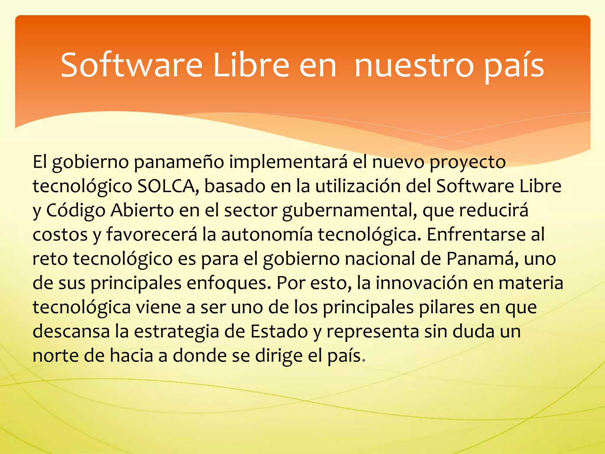 Software Libre en nuestro país 
El gobierno panameño implementará el nuevo proyecto 
tecnológico SOLCA, basado en la utilización del Software Libre 
y Código Abierto en el sector gubernamental, que reducirá 
costos y favorecerá la autonomía tecnológica. Enfrentarse al 
reto tecnológico es para el gobierno nacional de Panamá, uno 
de sus principales enfoques. Por esto, la innovación en materia 
tecnológica viene a ser uno de los principales pilares en que 
descansa la estrategia de Estado y representa sin duda un 
norte de hacia a donde se dirige el país. 
 