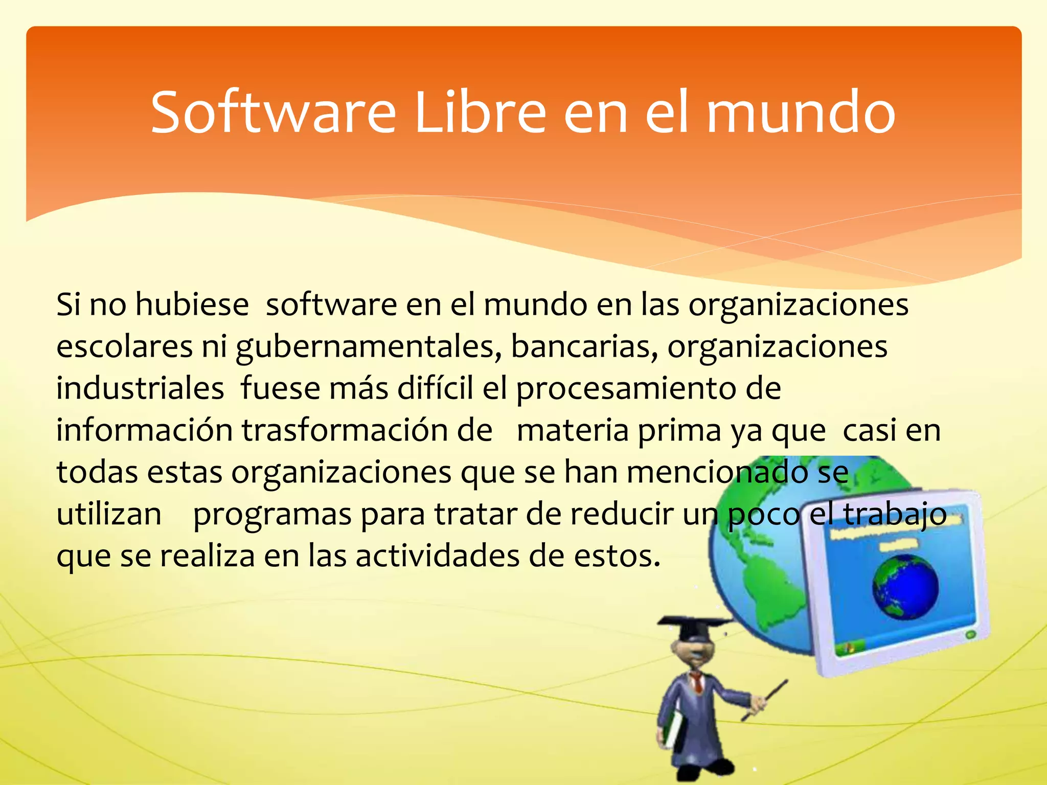 Software Libre en el mundo 
Si no hubiese software en el mundo en las organizaciones 
escolares ni gubernamentales, bancarias, organizaciones 
industriales fuese más difícil el procesamiento de 
información trasformación de materia prima ya que casi en 
todas estas organizaciones que se han mencionado se 
utilizan programas para tratar de reducir un poco el trabajo 
que se realiza en las actividades de estos. 
 