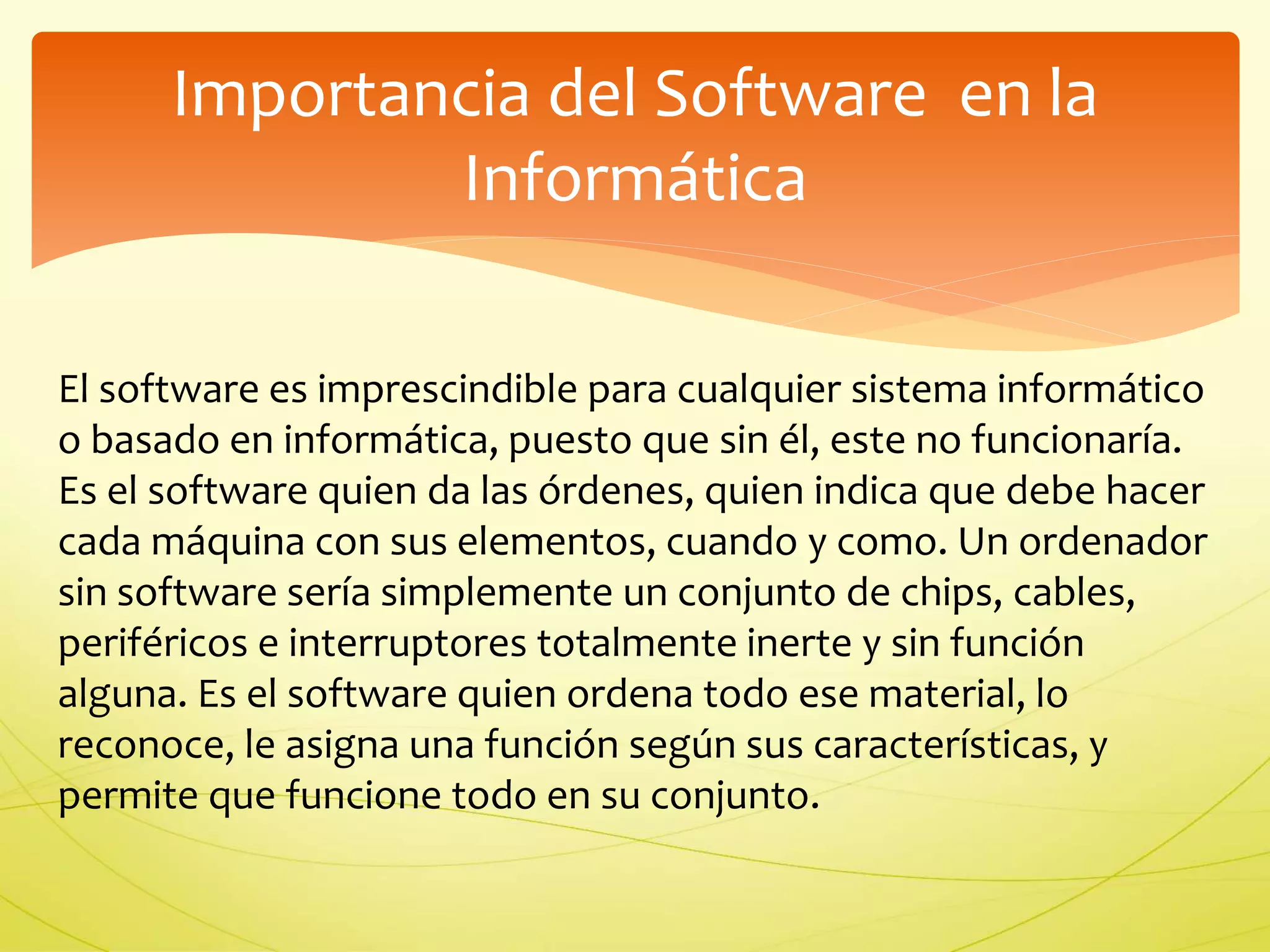 Importancia del Software en la 
Informática 
El software es imprescindible para cualquier sistema informático 
o basado en informática, puesto que sin él, este no funcionaría. 
Es el software quien da las órdenes, quien indica que debe hacer 
cada máquina con sus elementos, cuando y como. Un ordenador 
sin software sería simplemente un conjunto de chips, cables, 
periféricos e interruptores totalmente inerte y sin función 
alguna. Es el software quien ordena todo ese material, lo 
reconoce, le asigna una función según sus características, y 
permite que funcione todo en su conjunto. 
 