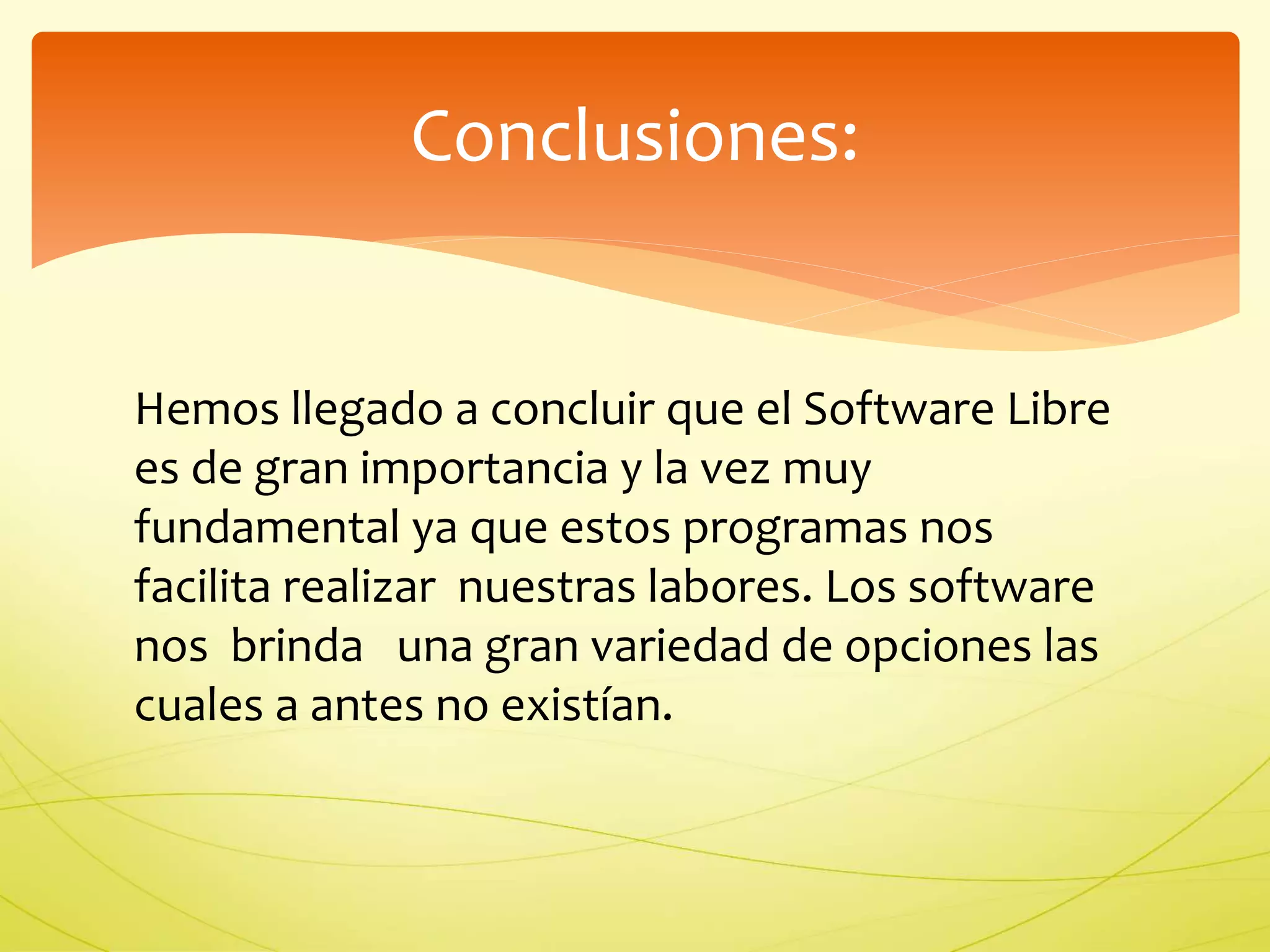 Conclusiones: 
Hemos llegado a concluir que el Software Libre 
es de gran importancia y la vez muy 
fundamental ya que estos programas nos 
facilita realizar nuestras labores. Los software 
nos brinda una gran variedad de opciones las 
cuales a antes no existían. 
 